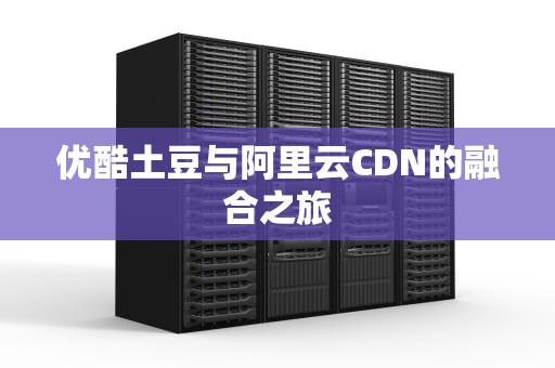 优酷土豆与阿里云CDN的融合之旅