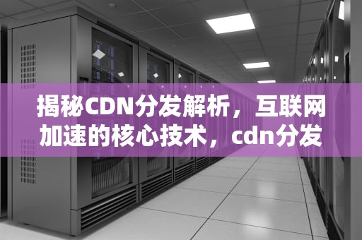 揭秘CDN分发解析，互联网加速的核心技术，cdn分发原理