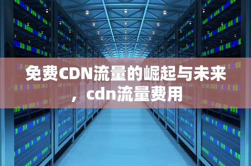 免费CDN流量的崛起与未来，cdn流量费用