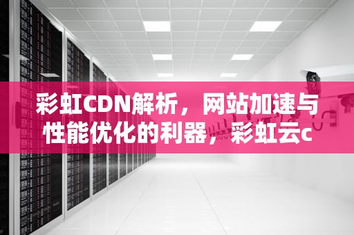 彩虹CDN解析，网站加速与性能优化的利器，彩虹云cdn