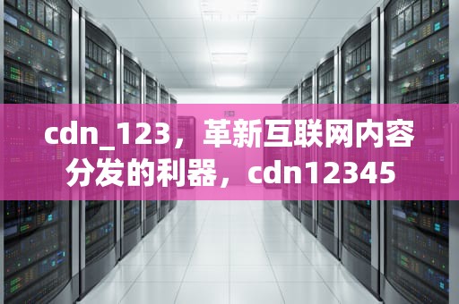 cdn_123，革新互联网内容分发的利器，cdn12345