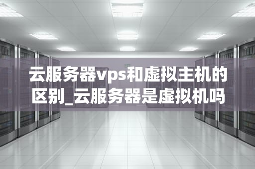 云服务器vps和虚拟主机的区别_云服务器是虚拟机吗?二者有何区别?_云服务器VPS与虚拟主机的区别