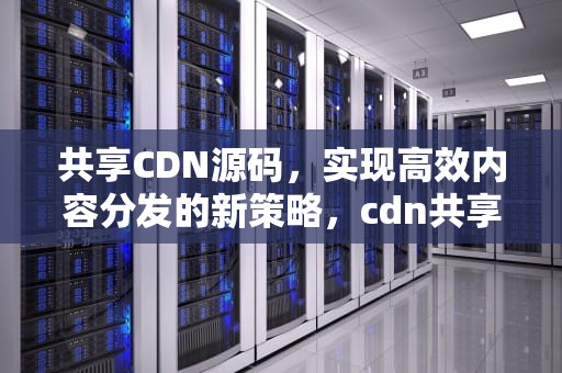 共享CDN源码，实现高效内容分发的新策略，cdn共享赚钱