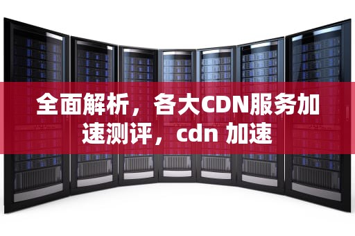 全面解析，各大CDN服务加速测评，cdn 加速
