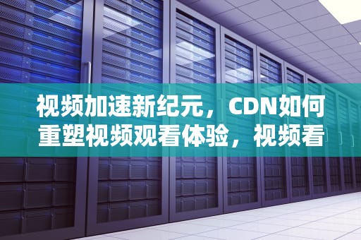 视频加速新纪元，CDN如何重塑视频观看体验，视频看 成人无码