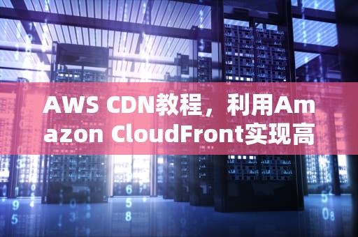 AWS CDN教程，利用Amazon CloudFront实现高效内容分发，aws的cdn