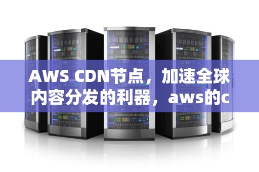 AWS CDN节点，加速全球内容分发的利器，aws的cdn节点