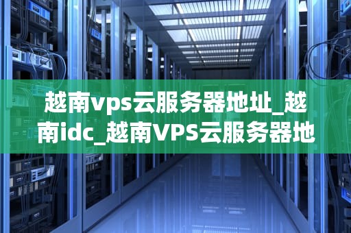 越南vps云服务器地址_越南idc_越南VPS云服务器地址及其应用