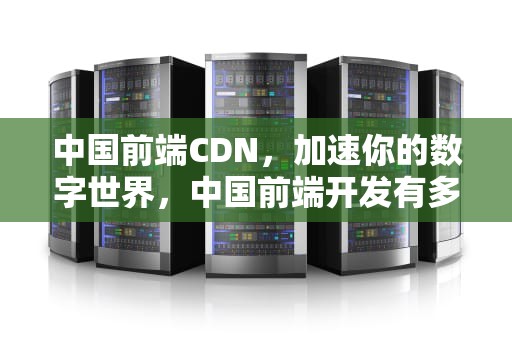 中国前端CDN，加速你的数字世界，中国前端开发有多少人