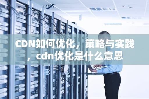 CDN如何优化，策略与实践，cdn优化是什么意思