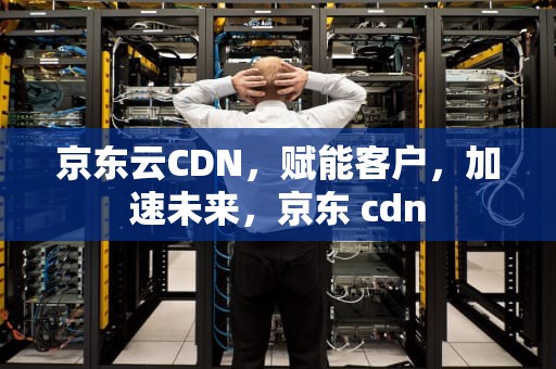 京东云CDN，赋能客户，加速未来，京东 cdn