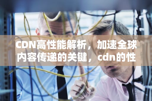 CDN高性能解析，加速全球内容传递的关键，cdn的性能指标有哪些