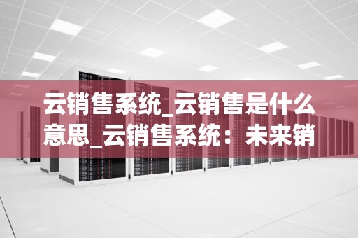 云销售系统_云销售是什么意思_云销售系统：未来销售的新趋势