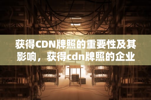 获得CDN牌照的重要性及其影响，获得cdn牌照的企业