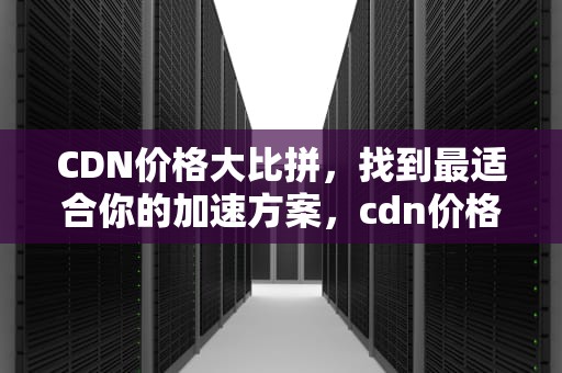 CDN价格大比拼，找到最适合你的加速方案，cdn价格对比