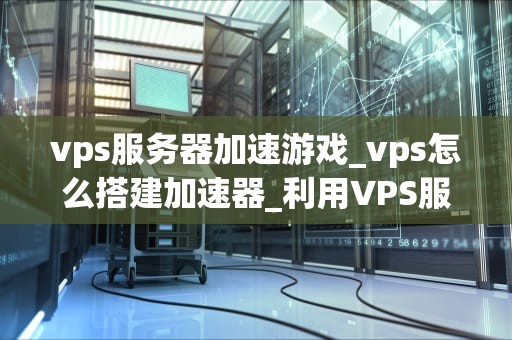 vps服务器加速游戏_vps怎么搭建加速器_利用VPS服务器加速游戏的方法与实践