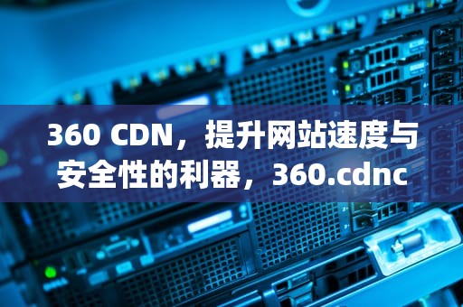 360 CDN，提升网站速度与安全性的利器，360.cdncloud-cn.aij.org.cn