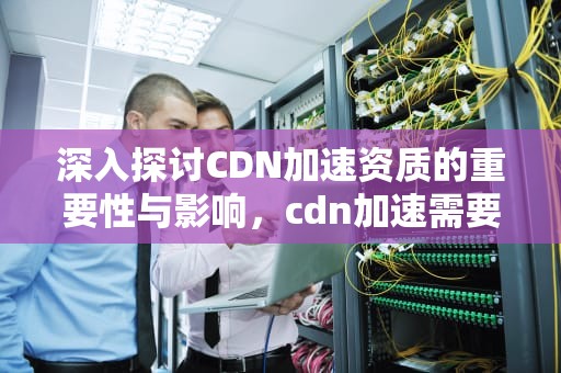 深入探讨CDN加速资质的重要性与影响，cdn加速需要备案吗