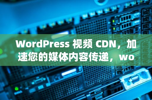 WordPress 视频 CDN，加速您的媒体内容传递，wordpress 视频插件