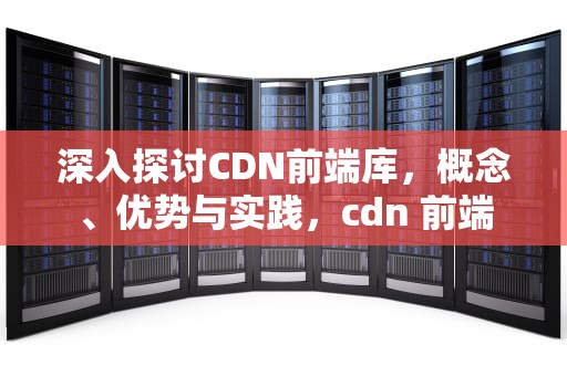 深入探讨CDN前端库，概念、优势与实践，cdn 前端