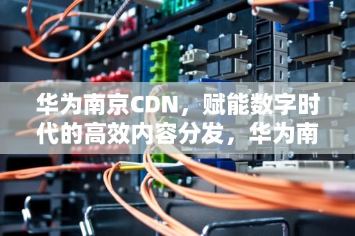 华为南京CDN，赋能数字时代的高效内容分发，华为南京 仇法文