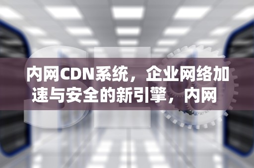 内网CDN系统，企业网络加速与安全的新引擎，内网 cdn