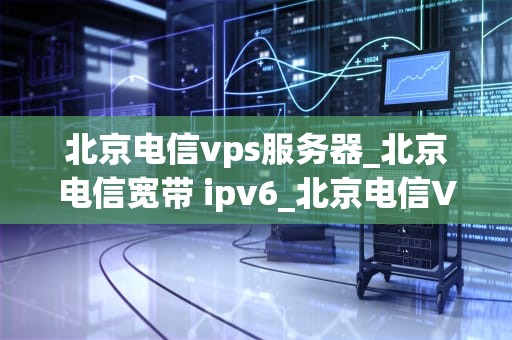 北京电信vps服务器_北京电信宽带 ipv6_北京电信VPS服务器的优势与应用
