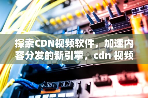 探索CDN视频软件，加速内容分发的新引擎，cdn 视频
