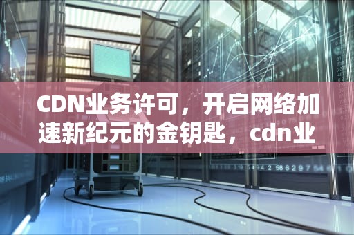 CDN业务许可，开启网络加速新纪元的金钥匙，cdn业务许可证