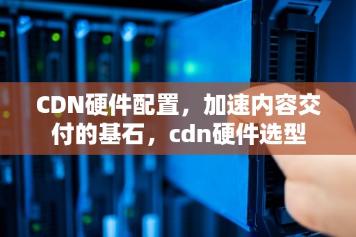 CDN硬件配置，加速内容交付的基石，cdn硬件选型