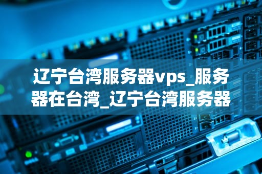 辽宁台湾服务器vps_服务器在台湾_辽宁台湾服务器VPS的优势与应用