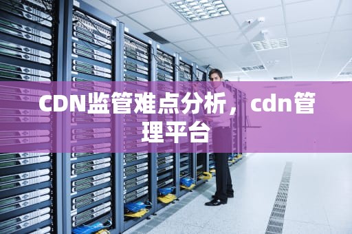 CDN监管难点分析，cdn管理平台