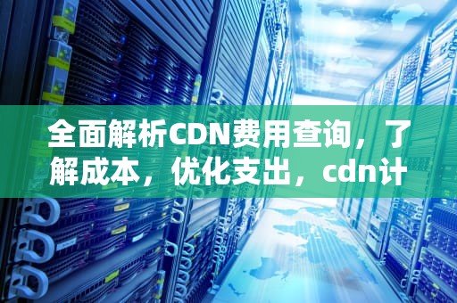 全面解析CDN费用查询，了解成本，优化支出，cdn计费