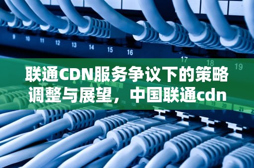 联通CDN服务争议下的策略调整与展望，中国联通cdn