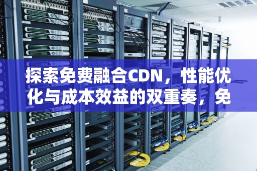 探索免费融合CDN，性能优化与成本效益的双重奏，免费融合软件
