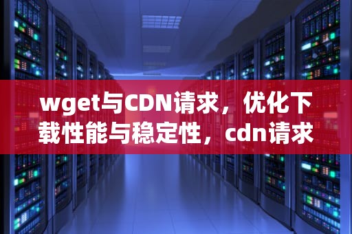 wget与CDN请求，优化下载性能与稳定性，cdn请求失败什么意思