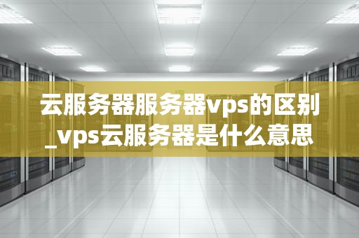 云服务器服务器vps的区别_vps云服务器是什么意思_云服务器与VPS服务器的区别