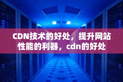 CDN技术的好处，提升网站性能的利器，cdn的好处