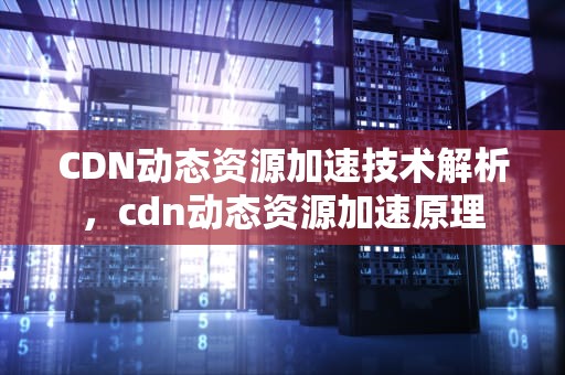 CDN动态资源加速技术解析，cdn动态资源加速原理