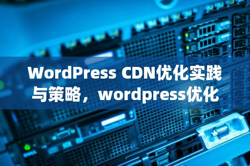 WordPress CDN优化实践与策略，wordpress优化加速