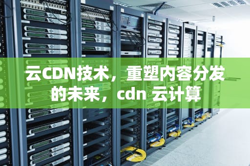 云CDN技术，重塑内容分发的未来，cdn 云计算