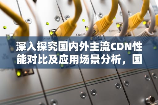 深入探究国内外主流CDN性能对比及应用场景分析，国内cdn对比