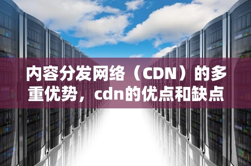 内容分发网络（CDN）的多重优势，cdn的优点和缺点
