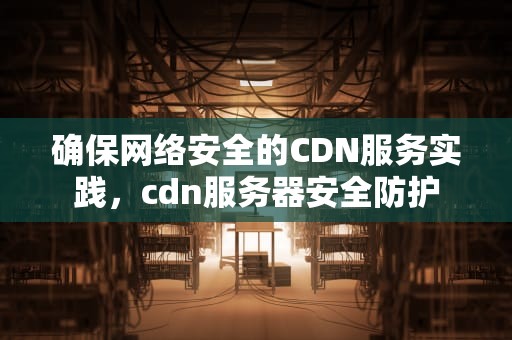 确保网络安全的CDN服务实践，cdn服务器安全防护