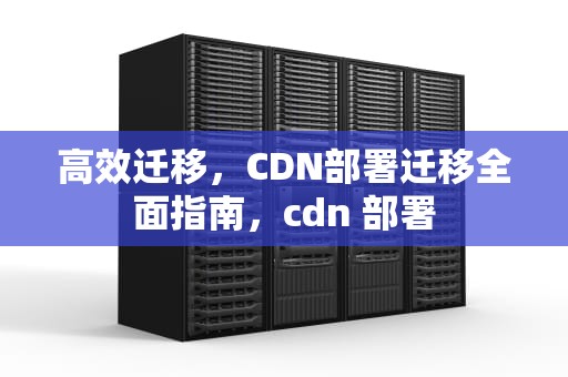 高效迁移，CDN部署迁移全面指南，cdn 部署