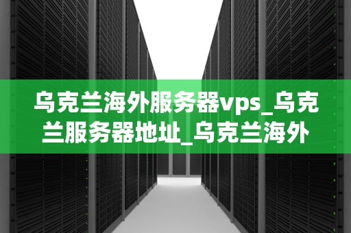 乌克兰海外服务器vps_乌克兰服务器地址_乌克兰海外服务器VPS的优势与应用