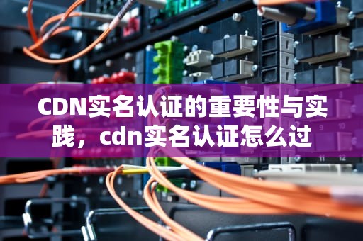 CDN实名认证的重要性与实践，cdn实名认证怎么过