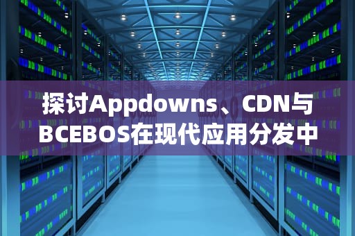 探讨Appdowns、CDN与BCEBOS在现代应用分发中的角色