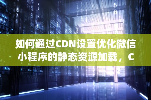 如何通过CDN设置优化微信小程序的静态资源加载，Cdn设置 屏蔽pc访问