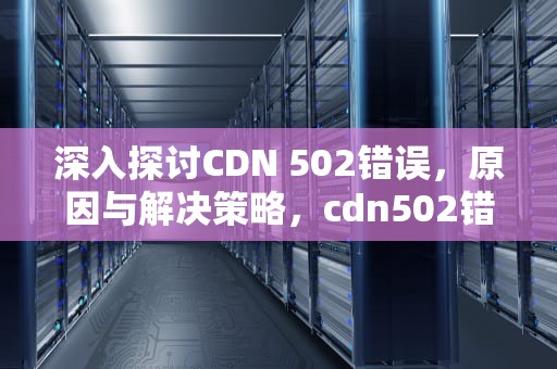 深入探讨CDN 502错误，原因与解决策略，cdn502错误